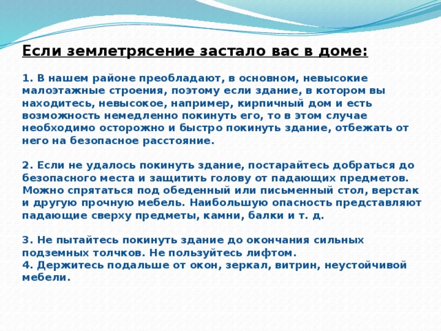 Если землетрясение застало вас в доме:   1. В нашем районе преобладают, в основном, невысокие малоэтажные строения, поэтому если здание, в котором вы находитесь, невысокое, например, кирпичный дом и есть возможность немедленно покинуть его, то в этом случае необходимо осторожно и быстро покинуть здание, отбежать от него на безопасное расстояние.   2. Если не удалось покинуть здание, постарайтесь добраться до безопасного места и защитить голову от падающих предметов. Можно спрятаться под обеденный или письменный стол, верстак и другую прочную мебель. Наибольшую опасность представляют падающие сверху предметы, камни, балки и т. д.   3. Не пытайтесь покинуть здание до окончания сильных подземных толчков. Не пользуйтесь лифтом.  4. Держитесь подальше от окон, зеркал, витрин, неустойчивой мебели.