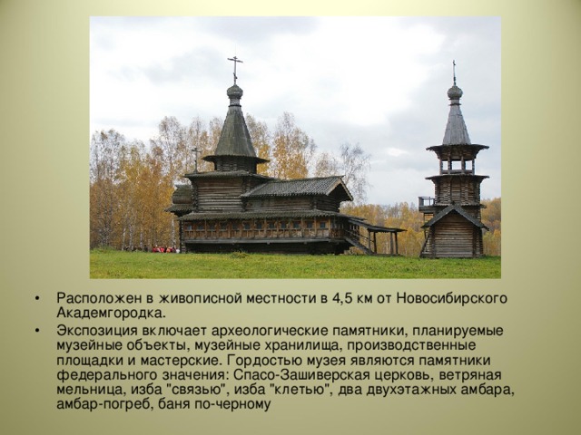 Расположен в живописной местности в 4,5 км от Новосибирского Академгородка. Экспозиция включает археологические памятники, планируемые музейные объекты, музейные хранилища, производственные площадки и мастерские. Гордостью музея являются памятники федерального значения: Спасо-Зашиверская церковь, ветряная мельница, изба 