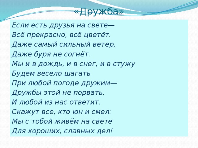 «Дружба» Если есть друзья на свете— Всё прекрасно, всё цветёт. Даже самый сильный ветер, Даже буря не согнёт. Мы и в дождь, и в снег, и в стужу Будем весело шагать При любой погоде дружим— Дружбы этой не порвать. И любой из нас ответит. Скажут все, кто юн и смел: Мы с тобой живём на свете Для хороших, славных дел!