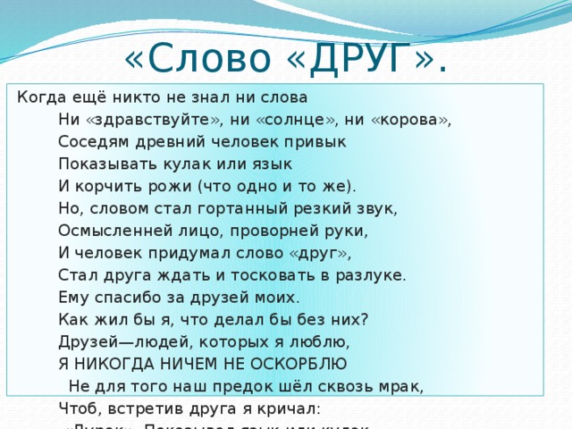 «Слово «ДРУГ».  Когда ещё никто не знал ни слова  Ни «здравствуйте», ни «солнце», ни «корова»,  Соседям древний человек привык  Показывать кулак или язык  И корчить рожи (что одно и то же).  Но, словом стал гортанный резкий звук,  Осмысленней лицо, проворней руки,  И человек придумал слово «друг»,  Стал друга ждать и тосковать в разлуке.  Ему спасибо за друзей моих.  Как жил бы я, что делал бы без них?  Друзей—людей, которых я люблю,  Я НИКОГДА НИЧЕМ НЕ ОСКОРБЛЮ  Не для того наш предок шёл сквозь мрак,  Чтоб, встретив друга я кричал:  «Дурак». Показывал язык или кулак  И КОРЧИЛ РОЖИ ( ЧТО ОДНО И ТО ЖЕ).