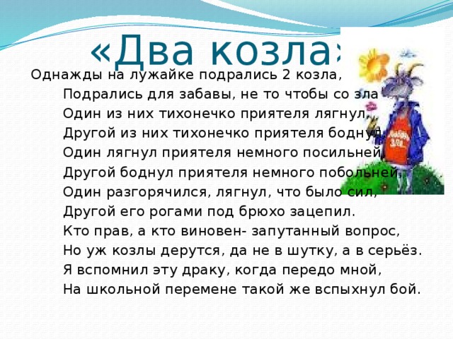 «Два козла»  Однажды на лужайке подрались 2 козла,  Подрались для забавы, не то чтобы со зла  Один из них тихонечко приятеля лягнул,  Другой из них тихонечко приятеля боднул,  Один лягнул приятеля немного посильней,  Другой боднул приятеля немного побольней,  Один разгорячился, лягнул, что было сил,  Другой его рогами под брюхо зацепил.  Кто прав, а кто виновен- запутанный вопрос,  Но уж козлы дерутся, да не в шутку, а в серьёз.  Я вспомнил эту драку, когда передо мной,  На школьной перемене такой же вспыхнул бой.  