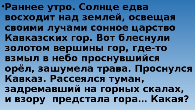 Раннее утро. Солнце едва восходит над землей, освещая своими лучами сонное царство Кавказских гор. Вот блеснули золотом вершины гор, где-то взмыл в небо проснувшийся орёл, зашумела трава. Проснулся Кавказ. Рассеялся туман, задремавший на горных скалах, и взору предстала гора… Какая?