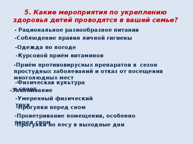 5. Какие мероприятия по укреплению здоровья детей проводятся в вашей семье? -  Рациональное разнообразное питания -Соблюдение правил личной гигиены -Одежда по погоде -Курсовой приём витаминов -Приём противовирусных препаратов в сезон простудных заболеваний и отказ от посещения многолюдных мест  -Физическая культура и спорт -Закаливание -Умеренный физический труд -Прогулки перед сном -Проветривание помещения, особенно перед сном -Прогулки по лесу в выходные дни