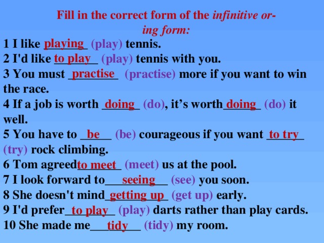 Fill in the correct form of the infinitive or-ing form: playing to play practise 1 I like _______ (play) tennis.  2 I'd like _______ (play) tennis with you.  3 You must ________ (practise) more if you want to win the race.  4 If a job is worth ______ (do) ,  it’s worth______ (do) it well.  5 You have to _____ (be) courageous if you want ______ (try) rock climbing.  6 Tom agreed_______ (meet) us at the pool.  7 I look forward to__________ (see) you soon.  8 She doesn't mind__________ (get up) early.  9 I'd prefer________ (play) darts rather than play cards.  10 She made me________ (tidy) my room.   doing doing be to try to meet seeing getting up to play tidy