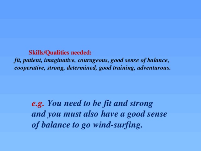 Skills/Qualities needed:  fit, patient, imaginative, courageous, good sense of balance, cooperative, strong, determined, good training, adventurous.   e.g. You need to be fit and strong and you must also have a good sense of balance to go wind-surfing.