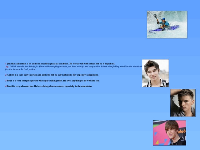 1 Jim likes adventure a lot and is in excellent physical condition. He works well with others but he is impatient.   e.g. I think that the best hobby for Jim would be rafting because you have to be fit and cooperative. I think that fishing would be the worst hobby for him because he isn’t patient.   2 Antony is a very active person and quite fit, but he can’t afford to buy expensive equipment.   3 Peter is a very energetic person who enjoys taking risks. He loves anything to do with the sea.   4 David is very adventurous. He loves being close to nature, especially in the mountains.