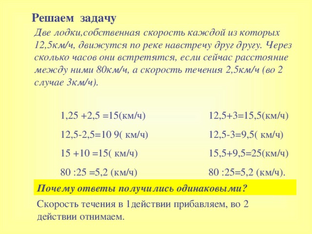 Решаем задачу Две лодки,собственная скорость каждой из которых 12,5км/ч, движутся по реке навстречу друг другу. Через сколько часов они встретятся, если сейчас расстояние между ними 80км/ч, а скорость течения 2,5км/ч (во 2 случае 3км/ч).  1,25 +2,5 =15 ( км/ч ) 12,5-2,5=10 9( км/ч ) 15 +10 =15 ( км/ч ) 80 : 25 =5,2 ( км/ч ) 12 ,5+3=15,5 ( км/ч ) 12,5-3=9,5 ( км/ч ) 15,5+9,5=25 ( км/ч ) 80 : 25=5,2 ( км/ч ) . Почему ответы получились одинаковыми ? Скорость течения в 1действии прибавляем, во 2 действии отнимаем.