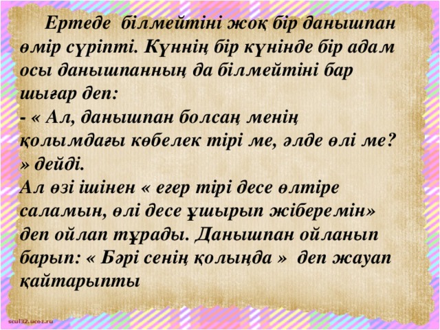 Ертеде білмейтіні жоқ бір данышпан өмір сүріпті. Күннің бір күнінде бір адам осы данышпанның да білмейтіні бар шығар деп: - « Ал, данышпан болсаң менің қолымдағы көбелек тірі ме, әлде өлі ме? » дейді. Ал өзі ішінен « егер тірі десе өлтіре саламын, өлі десе ұшырып жіберемін» деп ойлап тұрады. Данышпан ойланып барып: « Бәрі сенің қолыңда » деп жауап қайтарыпты