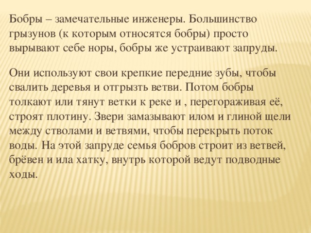 Бобры – замечательные инженеры. Большинство грызунов (к которым относятся бобры) просто вырывают себе норы, бобры же устраивают запруды. Они используют свои крепкие передние зубы, чтобы свалить деревья и отгрызть ветви. Потом бобры толкают или тянут ветки к реке и , перегораживая её, строят плотину. Звери замазывают илом и глиной щели между стволами и ветвями, чтобы перекрыть поток воды.  На этой запруде семья бобров строит из ветвей, брёвен и ила хатку, внутрь которой ведут подводные ходы.