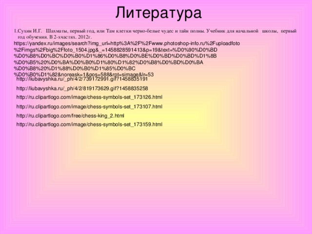 Литература 1.Сухин И.Г. Шахматы, первый год, или Там клетки черно-белые чудес и тайн полны. Учебник для начальной школы, первый  год обучения. В 2-хчастях. 2012г. https://yandex.ru/images/search?img_url=http%3A%2F%2Fwww.photoshop-info.ru%2Fuploadfoto%2Fimgs%2Fbig%2Ffoto_1504.jpg&_=1458828591413&p=19&text=%D0%90%D0%BD%D0%B8%D0%BC%D0%B0%D1%86%D0%B8%D0%BE%D0%BD%D0%BD%D1%8B%D0%B5%20%D0%BA%D0%B0%D1%80%D1%82%D0%B8%D0%BD%D0%BA%D0%B8%20%D1%88%D0%B0%D1%85%D0%BC%D0%B0%D1%82&noreask=1&pos=588&rpt=simage&lr=53 http://liubavyshka.ru/_ph/4/2/739172991.gif?1458835191 http://liubavyshka.ru/_ph/4/2/819173629.gif?1458835258 http://ru.clipartlogo.com/image/chess-symbols-set_173126.html http://ru.clipartlogo.com/image/chess-symbols-set_173107.html http://ru.clipartlogo.com/free/chess-king_2.html http://ru.clipartlogo.com/image/chess-symbols-set_173159.html