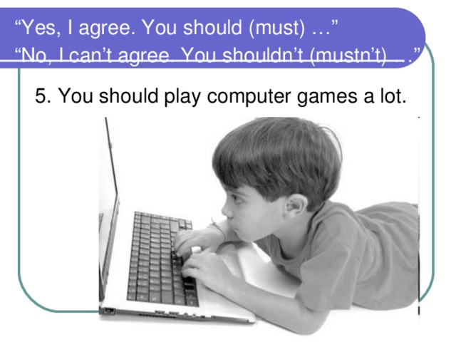 “ Yes, I agree. You should (must) …”  “No, I can’t agree. You shouldn’t (mustn’t) …”  5. You should play computer games a lot.