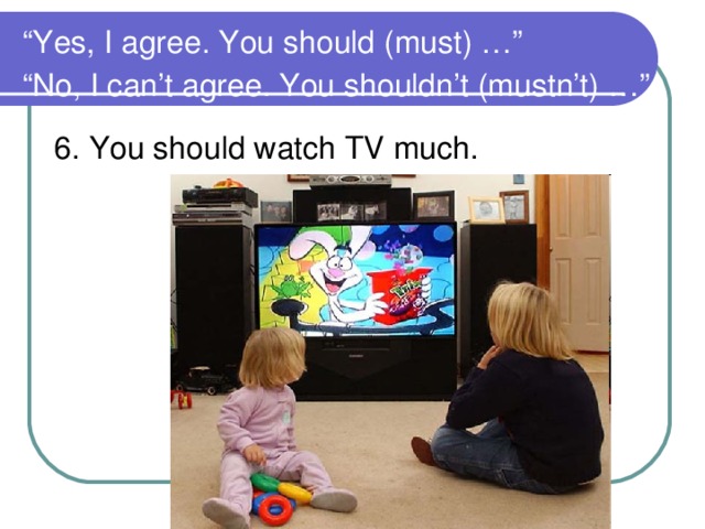 “ Yes, I agree. You should (must) …”  “No, I can’t agree. You shouldn’t (mustn’t) …”  6. You should watch TV much.