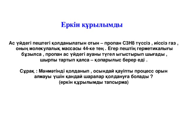 Еркін құрылымды Ас үйдегі пештегі қолданылатын отын – пропан С3Н8 түссіз , иіссіз газ , оның молекулалық массасы 44-ке тең . Егер пештің герметикалығы  бұзылса , пропан ас үйдегі ауаны түгел ыгыстырып шығады , шырпы тартып қалса – қопарылыс берер еді .  Сұрақ : Мәнмәтінді қолданып , осындай қауіпты процесс орын алмауы үшін қандай шаралар қолдануға болады ? (еркін құрылымды тапсырма)