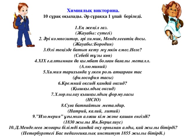 Химиялық викторина. 10 сұрақ оқылады. Әр сұраққа 1 ұпай беріледі.  1.Ең жеңіл газ.  (Жауабы: сутегі) 2. Әрі композитор, әрі химик, Менделеевтің досы. (Жауабы:Бородин) 3.Өлі теңізде батып кету мүмкін емес.Неге? (Себебі тұзы көп) 4.ХІХ ғ.алтыннан да қымбат болған бағалы металл. (Алюминий) 5.Химия тарихында үлкен роль атқарған тас (философия тасы) 6.Кремний оксиді қандай оксид? (Қышқылдық оксид) 7.Хлорлылау қышқылдың формуласы (НСІО) 8.Суға батпайтын металдар.  (Натрий, калий, литий) 9.”Изомерия” ұғымын алғаш кім және қашан енгізді? (1830 жылы Ян.Берцелиус) 10.Д.Менделеев жоғары білімді қандай оқу орнынан алды, қай жылы бітірді? (Петербургтегі Бас педагогикалық институт 1855 жылы бітірді.)