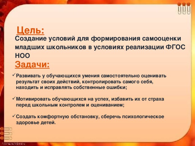 Цель:  Создание условий для формирования самооценки младших школьников в условиях реализации ФГОС НОО  Задачи:  Развивать у обучающихся умения самостоятельно оценивать  результат своих действий, контролировать самого себя,  находить и исправлять собственные ошибки;  Мотивировать обучающихся на успех, избавить их от страха  перед школьным контролем и оцениванием;  Создать комфортную обстановку, сберечь психологическое  здоровье детей.