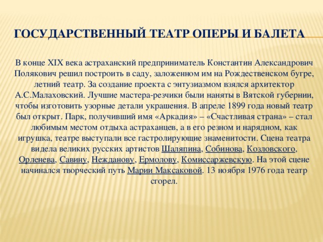 Государственный театр оперы и балета   В конце XIX века астраханский предприниматель Константин Александрович Полякович решил построить в саду, заложенном им на Рождественском бугре, летний театр. За создание проекта с энтузиазмом взялся архитектор А.С.Малаховский. Лучшие мастера-резчики были наняты в Вятской губернии, чтобы изготовить узорные детали украшения. В апреле 1899 года новый театр был открыт. Парк, получивший имя «Аркадия» – «Счастливая страна» – стал любимым местом отдыха астраханцев, а в его резном и нарядном, как игрушка, театре выступали все гастролирующие знаменитости. Сцена театра видела великих русских артистов  Шаляпина ,  Собинова ,  Козловского , Орленева ,  Савину ,  Нежданову ,  Ермолову ,  Комиссаржевскую . На этой сцене начинался творческий путь  Марии Максаковой . 13 ноября 1976 года театр сгорел.