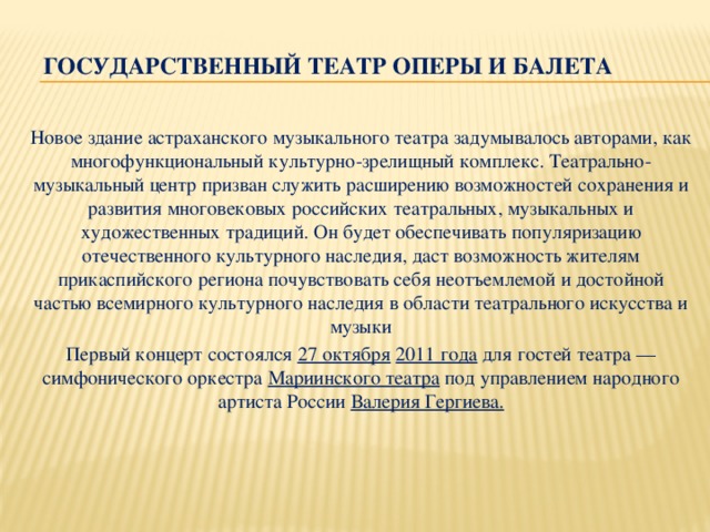 Государственный театр оперы и балета Новое здание астраханского музыкального театра задумывалось авторами, как многофункциональный культурно-зрелищный комплекс. Театрально-музыкальный центр призван служить расширению возможностей сохранения и развития многовековых российских театральных, музыкальных и художественных традиций. Он будет обеспечивать популяризацию отечественного культурного наследия, даст возможность жителям прикаспийского региона почувствовать себя неотъемлемой и достойной частью всемирного культурного наследия в области театрального искусства и музыки Первый концерт состоялся  27 октября   2011 года  для гостей театра — симфонического оркестра  Мариинского театра  под управлением народного артиста России  Валерия Гергиева.