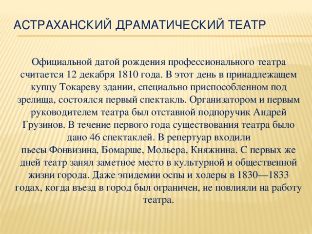 Астраханский драматический театр   Официальной датой рождения профессионального театра считается 12 декабря 1810 года. В этот день в принадлежащем купцу Токареву здании, специально приспособленном под зрелища, состоялся первый спектакль. Организатором и первым руководителем театра был отставной подпоручик Андрей Грузинов. В течение первого года существования театра было дано 46 спектаклей. В репертуар входили пьесы Фонвизина, Бомарше, Мольера, Княжнина. С первых же дней театр занял заметное место в культурной и общественной жизни города. Даже эпидемии оспы и холеры в 1830—1833 годах, когда въезд в город был ограничен, не повлияли на работу театра.