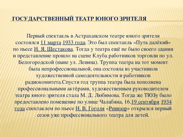 Государственный театр юного зрителя   Первый спектакль в Астраханском театре юного зрителя состоялся  11 марта   1933 года . Это был спектакль «Путь далёкий» по пьесе  Н. Я. Шестакова . Тогда у театра ещё не было своего здания и представление прошло на сцене Клуба работников торговли по ул. Белогородской (ныне ул. Ленина). Труппа театра на тот момент была непрофессиональной, она состояла из участников художественной самодеятельности и работников радиокомитета.Спустя год труппа театра была пополнена профессиональными актёрами, художественным руководителем театра юного зрителя стала М. Д. Любимова. Тогда же ТЮЗу было предоставлено помещение по улице Чалабяна, 16. 19 сентября   1934 года  спектаклем по пьесе  Н. В. Гоголя  « Ревизор » открылся первый сезон уже профессионального театра для детей.