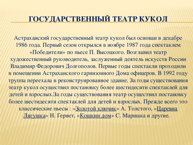 Государственный театр кукол Астраханский государственный театр кукол был основан в декабре 1986 года. Первый сезон открылся в ноябре 1987 года спектаклем «Победители» по пьесе П. Высоцкого. Возглавил театр художественный руководитель, заслуженный деятель искусств России Владимир Федорович Долгополов. Первые годы спектакли проходили в помещении Астраханского гарнизонного Дома офицеров. В 1992 году труппа переехала в реконструированное здание. За годы существования театр кукол осуществил постановку более шестидесяти спектаклей для детей и взрослых.За годы существования театр осуществил постановку более шестидесяти спектаклей для детей и взрослых. Прежде всего это классические пьесы : « Золотой ключик » А. Толстого, « Царевна Лягушка » Н. Гернет, « Кошкин дом » С. Маршака и другие.