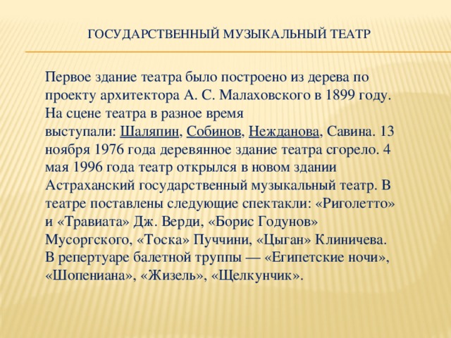 Государственный музыкальный театр   Первое здание театра было построено из дерева по проекту архитектора А. С. Малаховского в 1899 году. На сцене театра в разное время выступали:  Шаляпин ,  Собинов ,  Нежданова , Савина. 13 ноября 1976 года деревянное здание театра сгорело. 4 мая 1996 года театр открылся в новом здании Астраханский государственный музыкальный театр.  В театре поставлены следующие спектакли: «Риголетто» и «Травиата» Дж. Верди, «Борис Годунов» Мусоргского, «Тоска» Пуччини, «Цыган» Клиничева. В репертуаре балетной труппы — «Египетские ночи», «Шопениана», «Жизель», «Щелкунчик».