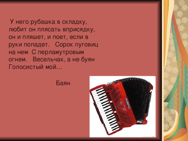 У него рубашка в складку, любит он плясать вприсядку, он и пляшет, и поет, если в руки попадет. Сорок пуговиц на нем С перламутровым огнем. Весельчак, а не буян Голосистый мой… Баян