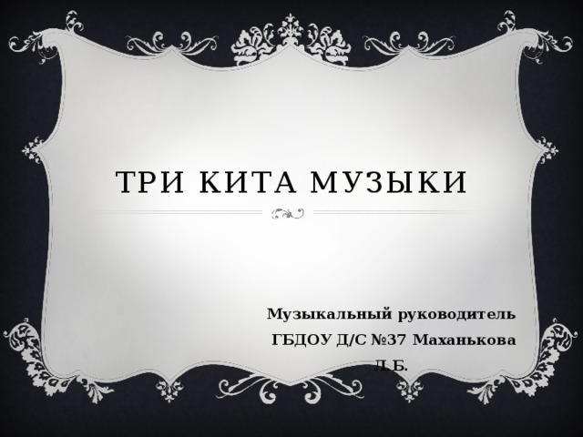 Три кита музыки Музыкальный руководитель  ГБДОУ Д/С №37 Маханькова Л.Б.