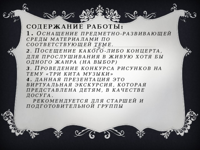 Содержание работы:  1. О снащение предметно-развивающей среды материалами по соответствующей теме.  2 . П осещение какого-либо концерта, для прослушивания в живую хотя бы одного жанра (на выбор)  3 . П роведение конкурса рисунков на тему «Три кита музыки»  4. Данная презентация это виртуальная экскурсия, которая представлена детям, в качестве досуга.  Рекомендуется для старшей и подготовительной группы