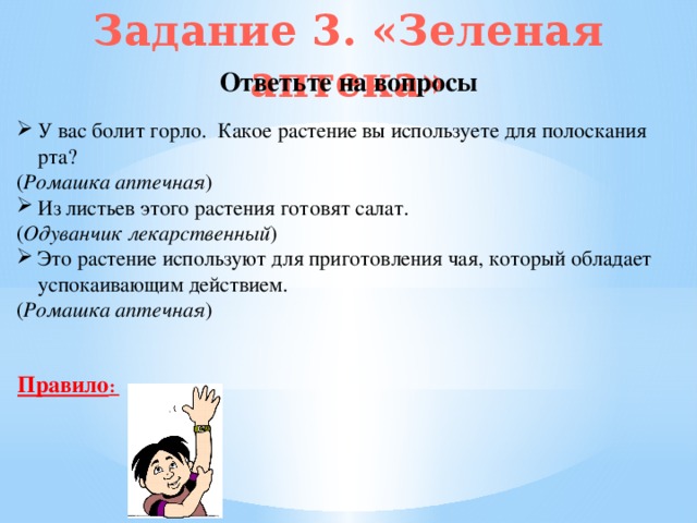 Задание 3. «Зеленая аптека» Ответьте на вопросы У вас болит горло. Какое растение вы используете для полоскания рта? ( Ромашка аптечная ) Из листьев этого растения готовят салат. ( Одуванчик лекарственный ) Это растение используют для приготовления чая, который обладает успокаивающим действием. ( Ромашка аптечная ) Правило :