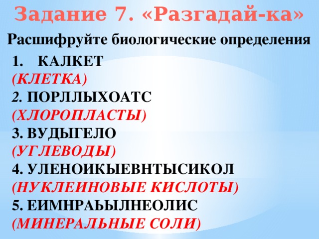 Задание 7. «Разгадай-ка» Расшифруйте биологические определения КАЛКЕТ (КЛЕТКА) 2. ПОРЛЛЫХОАТС (ХЛОРОПЛАСТЫ) 3. ВУДЫГЕЛО (УГЛЕВОДЫ) 4. УЛЕНОИКЫЕВНТЫСИКОЛ (НУКЛЕИНОВЫЕ КИСЛОТЫ) 5. ЕИМНРАЬЫЛНЕОЛИС (МИНЕРАЛЬНЫЕ СОЛИ)