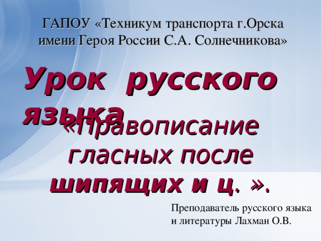 ГАПОУ «Техникум транспорта г.Орска имени Героя России С.А. Солнечникова» Урок русского языка «Правописание гласных после шипящих и ц . ». Преподаватель русского языка и литературы Лахман О.В.