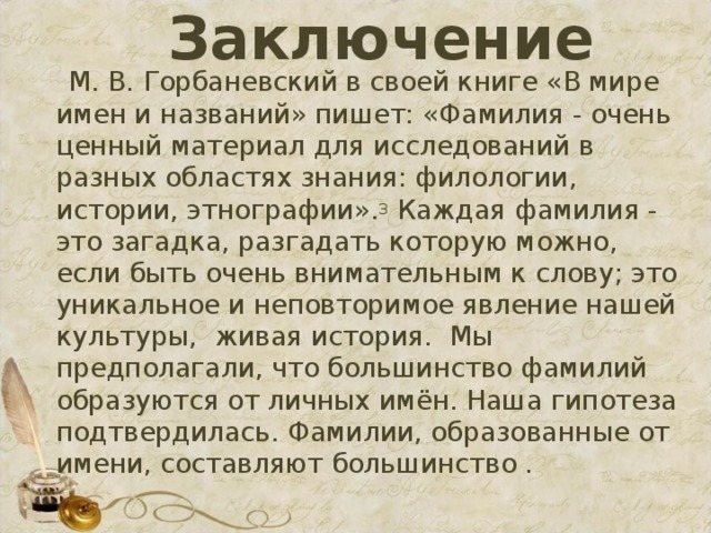 Заключение  М. В. Горбаневский в своей книге «В мире имен и названий» пишет: «Фамилия - очень ценный материал для исследований в разных областях знания: филологии, истории, этнографии». 3 Каждая фамилия - это загадка, разгадать которую можно, если быть очень внимательным к слову; это уникальное и неповторимое явление нашей культуры, живая история. Мы предполагали, что большинство фамилий образуются от личных имён. Наша гипотеза подтвердилась. Фамилии, образованные от имени, составляют большинство .