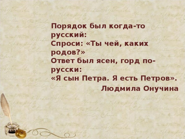 Порядок был когда-то русский:  Спроси: «Ты чей, каких родов?»  Ответ был ясен, горд по-русски:  «Я сын Петра. Я есть Петров». Людмила Онучина