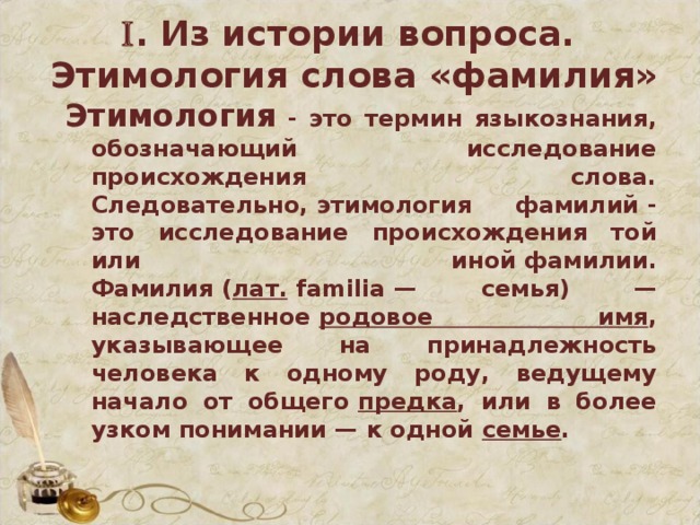  . Из истории вопроса.  Этимология слова «фамилия»   Этимология  - это термин языкознания, обозначающий исследование происхождения слова. Следовательно, этимология фамилий - это исследование происхождения той или иной фамилии. Фамилия ( лат.  familia — семья) — наследственное  родовое имя , указывающее на принадлежность человека к одному роду, ведущему начало от общего  предка , или в более узком понимании — к одной  семье .