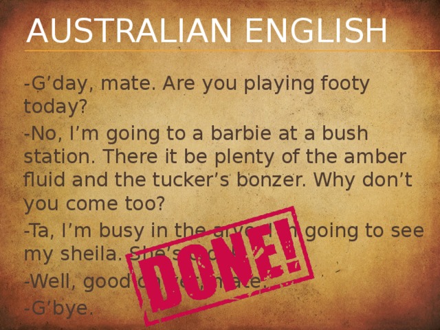 Australian English -G’day, mate. Are you playing footy today? -No, I’m going to a barbie at a bush station. There it be plenty of the amber fluid and the tucker’s bonzer. Why don’t you come too? -Ta, I’m busy in the arvo. I’m going to see my sheila. She’s crook. -Well, good on yer, mate. -G’bye.