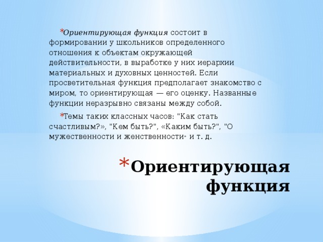 Ориентирующая функция  состоит в формировании у школьников определенного отношения к объектам окружающей действительности, в выработке у них иерархии материальных и духовных ценностей. Если просветительная функция предполагает знакомство с миром, то ориентирующая — его оценку. Названные функции неразрывно связаны между собой. Темы таких классных часов: 