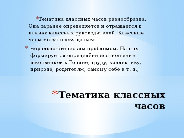 Тематика классных часов разнообразна. Она заранее определяется и отражается в планах классных руководителей. Классные часы могут посвящаться: морально-этическим проблемам. На них формируется определённое отношение школьников к Родине, труду, коллективу, природе, родителям, самому себе и т. д.; Тематика классных часов