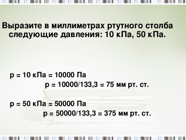 Выразите в миллиметрах ртутного столба следующие давления: 10 кПа, 50 кПа.  р = 10 кПа = 10000 Па  р = 10000/133,3 = 75 мм рт. ст.  р = 50 кПа = 50000 Па  р = 50000/133,3 = 375 мм рт. ст.