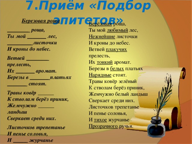 7. Приём «Подбор эпитетов » Березовая роща ________ роща,  Ты мой _______ лес,  _________ листочки  И кроны до небес. Ветвей ________ прелесть,  Их _______ аромат.  Березы в _______ платьях  _______ стоят. Травы ковёр ______  К стволам берёз приник,  Жемчужно ______ ландыш  Сверкает среди них. Листочков трепетанье  И пенье соловья,  И _____ журчанье  ________ ручья.   (И. Бутримова) Берёзовая роща,  Ты мой любимый лес,  Нежнейшие листочки  И кроны до небес. Ветвей плакучих прелесть,  Их тонкий аромат.  Березы в белых платьях  Нарядные стоят. Травы ковёр зелёный  К стволам берёз приник,  Жемчужно белый ландыш  Сверкает среди них. Листочков трепетанье  И пенье соловья,  И тихое журчанье  Прозрачного ручья.