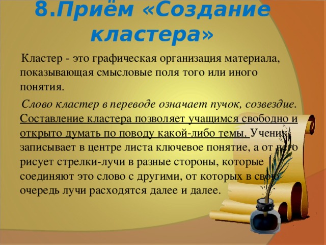 8. Приём «Создание кластера » Кластер - это графическая организация материала, показывающая смысловые поля того или иного понятия. Слово кластер в переводе означает пучок, созвездие.  Составление кластера позволяет учащимся свободно и открыто думать по поводу какой-либо темы. Ученик записывает в центре листа ключевое понятие, а от него рисует стрелки-лучи в разные стороны, которые соединяют это слово с другими, от которых в свою очередь лучи расходятся далее и далее.