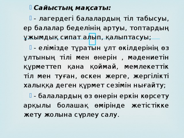 Сайыстың мақсаты: - лагердегі балалардың тіл табысуы, ер балалар беделінің артуы, топтардың ұжымдық сипат алып, қалыптасуы; - елімізде тұратын ұлт өкілдерінің өз ұлтының тілі мен өнерін , мәдениетін құрметтеп қана қоймай, мемлекеттік тіл мен туған, өскен жерге, жергілікті халыққа деген құрмет сезімін нығайту; - балалардың өз өнерін еркін көрсету арқылы болашақ өмірінде жетістікке жету жолына сүрлеу салу.