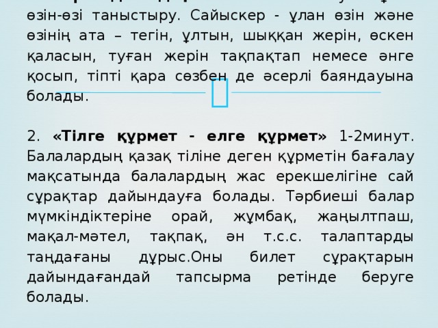 1 .«Көргенді елдің баласы». 2-3минут. Бұл – өзін-өзі таныстыру. Сайыскер - ұлан өзін және өзінің ата – тегін, ұлтын, шыққан жерін, өскен қаласын, туған жерін тақпақтап немесе әнге қосып, тіпті қара сөзбен де әсерлі баяндауына болады.     2. «Тілге құрмет - елге құрмет» 1-2минут. Балалардың қазақ тіліне деген құрметін бағалау мақсатында балалардың жас ерекшелігіне сай сұрақтар дайындауға болады. Тәрбиеші балар мүмкіндіктеріне орай, жұмбақ, жаңылтпаш, мақал-мәтел, тақпақ, ән т.с.с. талаптарды таңдағаны дұрыс.Оны билет сұрақтарын дайындағандай тапсырма ретінде беруге болады.