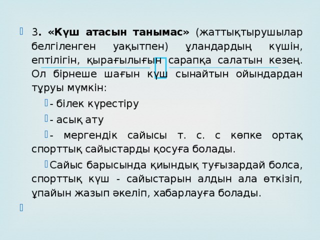 3 . «Күш атасын танымас» (жаттықтырушылар белгіленген уақытпен) ұландардың күшін, ептілігін, қырағылығын сарапқа салатын кезең. Ол бірнеше шағын күш сынайтын ойындардан тұруы мүмкін: - білек күрестіру - асық ату - мергендік сайысы т. с. с көпке ортақ спорттық сайыстарды қосуға болады. Сайыс барысында қиындық туғызардай болса, спорттық күш - сайыстарын алдын ала өткізіп, ұпайын жазып әкеліп, хабарлауға болады.  