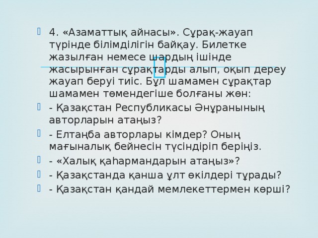 4. «Азаматтық айнасы». Сұрақ-жауап түрінде білімділігін байқау. Билетке жазылған немесе шардың ішінде жасырынған сұрақтарды алып, оқып дереу жауап беруі тиіс. Бұл шамамен сұрақтар шамамен төмендегіше болғаны жөн: - Қазақстан Республикасы Әнұранының авторларын атаңыз? - Елтаңба авторлары кімдер? Оның мағыналық бейнесін түсіндіріп беріңіз. - «Халық қаһармандарын атаңыз»? - Қазақстанда қанша ұлт өкілдері тұрады? - Қазақстан қандай мемлекеттермен көрші?