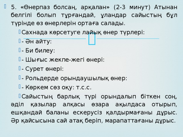 5. «Өнерпаз болсаң, арқалан» (2-3 минут) Атынан белгілі болып тұрғандай, ұландар сайыстың бұл түрінде өз өнерлерін ортаға салады. Сахнада көрсетуге лайық өнер түрлері: - Ән айту: - Би билеу: - Шығыс жекпе-жегі өнері: - Сурет өнері: - Рольдерде орындаушылық өнер: - Көркем сөз оқу: т.с.с. Сайыстың барлық түрі орындалып біткен соң, әділ қазылар алқасы өзара ақылдаса отырып, ешқандай баланы ескерусіз қалдырмағаны дұрыс. Әр қайсысына сай атақ беріп, марапаттағаны дұрыс.