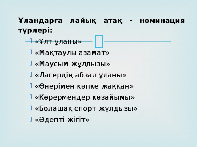 Ұландарға лайық атақ - номинация түрлері: «Ұлт ұланы» «Мақтаулы азамат» «Маусым жұлдызы» «Лагердің абзал ұланы» «Өнерімен көпке жаққан» «Көрермендер көзайымы» «Болашақ спорт жұлдызы» «Әдепті жігіт»  