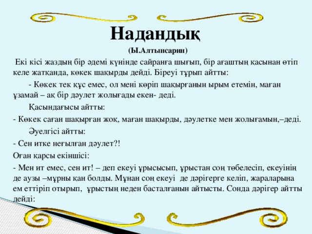 Надандық (Ы.Алтынсарин)  Екі кісі жаздың бір әдемі күнінде сайранға шығып, бір ағаштың қасынан өтіп келе жатқанда, көкек шақырды дейді. Біреуі тұрып айтты:  - Көкек тек құс емес, ол мені көріп шақырғанын ырым етемін, маған ұзамай – ақ бір дәулет жолығады екен- деді.  Қасындағысы айтты: - Көкек саған шақырған жоқ, маған шақырды, дәулетке мен жолығамын,–деді.  Әуелгісі айтты: - Сен итке неғылған дәулет?! Оған қарсы екіншісі: - Мен ит емес, сен ит! – деп екеуі ұрысысып, ұрыстан соң төбелесіп, екеуінің де аузы –мұрны қан болды. Мұнан соң екеуі де дәрігерге келіп, жараларына ем еттіріп отырып, ұрыстың неден басталғанын айтысты. Сонда дәрігер айтты дейді: