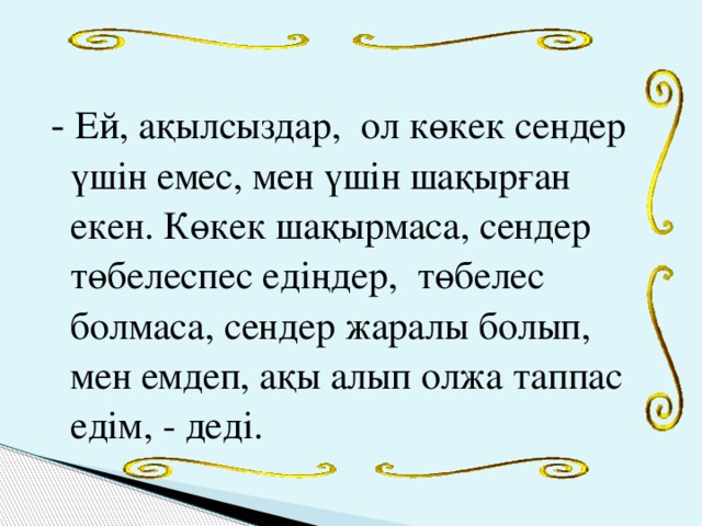 - Ей, ақылсыздар, ол көкек сендер үшін емес, мен үшін шақырған екен. Көкек шақырмаса, сендер төбелеспес едіңдер, төбелес болмаса, сендер жаралы болып, мен емдеп, ақы алып олжа таппас едім, - деді.