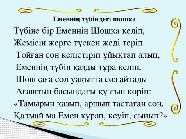 Еменнің түбіндегі шошқа  Түбіне бір Еменнің Шошқа келіп, Жемісін жерге түскен жеді теріп.  Тойған соң келістіріп ұйықтап алып,  Еменнің түбін қазды тұра келіп.  Шошқаға сол уақытта сөз айтады  Ағаштың басындағы құзғын көріп: «Тамырын қазып, аршып тастаған соң, Қалмай ма Емен қурап, кеуіп, сынып?»