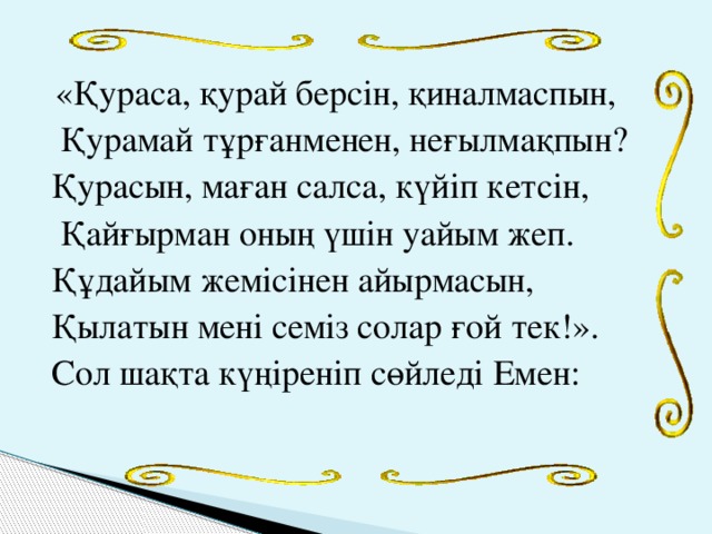 «Қураса, қурай берсін, қиналмаспын,  Қурамай тұрғанменен, неғылмақпын? Қурасын, маған салса, күйіп кетсін,  Қайғырман оның үшін уайым жеп. Құдайым жемісінен айырмасын, Қылатын мені семіз солар ғой тек!». Сол шақта күңіреніп сөйледі Емен: